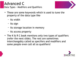 Advanced C
Data Types - Modifiers and Qualifiers
●
These are some keywords which is used to tune the
property of the data type like
– Its width
– Its sign
– Its storage location in memory
– Its access property
●
The K & R C book mentions only two types of qualifiers
(refer the next slide). The rest are sometimes
interchangably called as specifers and modifiers and
some people even call all as qualifiers!
 