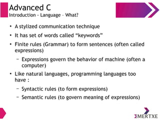 Advanced C
Introduction - Language – What?
●
A stylized communication technique
●
It has set of words called “keywords”
●
Finite rules (Grammar) to form sentences (often called
expressions)
– Expressions govern the behavior of machine (often a
computer)
●
Like natural languages, programming languages too
have :
– Syntactic rules (to form expressions)
– Semantic rules (to govern meaning of expressions)
 