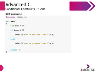 Advanced C
Conditional Constructs – if else
#include <stdio.h>
int main()
{
int num = 10;
if (num < 5)
{
printf(“num is smaller than 5n”);
}
else
{
printf(“num is greater than 5n”);
}
return 0;
}
009_example.c
 