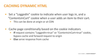 ©2015 AKAMAI | FASTER FORWARDTM
• Set a “LoggedIn” cookie to indicate when user logs in, and a
“ContentsInCart” cookie when a user adds an item to their cart.
• This can be done at origin or at CDN
• Cache page conditionally based on the cookie indicators
• If request contains “LoggedIn=true” or “ContentsInCart=true” cookie,
bypass cache and forward request to origin
• Else serve response from cache
CACHING DYNAMIC HTML
 