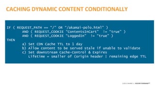 ©2015 AKAMAI | FASTER FORWARDTM
CACHING DYNAMIC CONTENT CONDITIONALLY
IF ( REQUEST_PATH == “/” OR “/akamai-polo.html” )
AND ( REQUEST_COOKIE “ContentsInCart” != “true” )
AND ( REQUEST_COOKIE “LoggedIn” != “true” )
THEN
a) Set CDN Cache TTL to 1 day
b) Allow content to be served stale if unable to validate
c) Set downstream Cache-Control & Expires
Lifetime = smaller of (origin header | remaining edge TTL
 