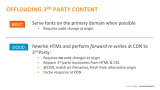 ©2015 AKAMAI | FASTER FORWARDTM
OFFLOADING 3RD PARTY CONTENT
Serve fonts on the primary domain when possible
• Requires code change at origin
Rewrite HTML and perform forward re-writes at CDN to
3rd Party:
• Requires no code changes at origin
• Replace 3rd party hostnames from HTML & CSS
• @CDN, match on filenames, fetch from alternative origin
• Cache response at CDN
GOOD
BEST
 