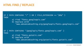 ©2015 AKAMAI | FASTER FORWARDTM
HTML FIND / REPLACE
IF ( PATH CONTAINS “/” ) OR ( FILE_EXTENSION == “php” )
THEN
a) Find “fonts.googleapis.com”
b) Replace with
“www.advancedcaching.org/googleapis/fonts.googleapis.com”
IF ( PATH CONTAINS “/googlapis/fonts.googleapis.com” )
THEN
a) Find “fonts.gstatic.com”
b) Replace with
“www.advancedcaching.org/gstatic/fonts.gstatic.com”
 