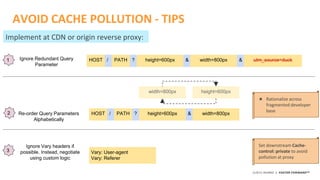 ©2015 AKAMAI | FASTER FORWARDTM
AVOID CACHE POLLUTION - TIPS
HOST PATH height=600px/ ?Ignore Redundant Query
Parameter
width=800px utm_source=duck& &1
HOST PATH height=600px/ ?Re-order Query Parameters
Alphabetically
width=800px&
height=600pxwidth=800px
2
★ Rationalize across
fragmented developer
base
Implement at CDN or origin reverse proxy:
3
Ignore Vary headers if
possible. Instead, negotiate
using custom logic
Set downstream Cache-
control: private to avoid
pollution at proxy
Vary: User-agent
Vary: Referer
 