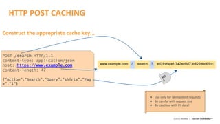 ©2015 AKAMAI | FASTER FORWARDTM
HTTP POST CACHING
POST /search HTTP/1.1
content-type: application/json
host: https://www.example.com
content-length: 47
{“Action”:“Search”,“Query”:“shirts”,“Pag
e”:“1”}
www.example.com search ed7fcd94e1f742ecf8573b622ded65cc/ ?
★ Use only for idempotent requests
★ Be careful with request size
★ Be cautious with PII data!
Construct the appropriate cache key...
 
