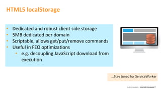 ©2015 AKAMAI | FASTER FORWARDTM
HTML5 localStorage
• Dedicated and robust client side storage
• 5MB dedicated per domain
• Scriptable, allows get/put/remove commands
• Useful in FEO optimizations
• e.g. decoupling JavaScript download from
execution
…Stay tuned for ServiceWorker
 