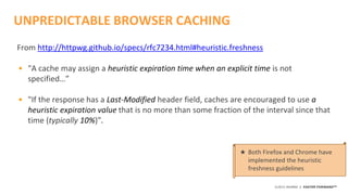 ©2015 AKAMAI | FASTER FORWARDTM
UNPREDICTABLE BROWSER CACHING
From http://httpwg.github.io/specs/rfc7234.html#heuristic.freshness
• "A cache may assign a heuristic expiration time when an explicit time is not
specified…”
• "If the response has a Last-Modified header field, caches are encouraged to use a
heuristic expiration value that is no more than some fraction of the interval since that
time (typically 10%)”.
★ Both Firefox and Chrome have
implemented the heuristic
freshness guidelines
 