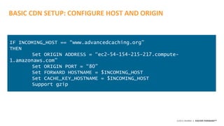 ©2015 AKAMAI | FASTER FORWARDTM
BASIC CDN SETUP: CONFIGURE HOST AND ORIGIN
IF INCOMING_HOST == “www.advancedcaching.org”
THEN
Set ORIGIN ADDRESS = “ec2-54-154-215-217.compute-
1.amazonaws.com”
Set ORIGIN PORT = “80”
Set FORWARD HOSTNAME = $INCOMING_HOST
Set CACHE_KEY_HOSTNAME = $INCOMING_HOST
Support gzip
 