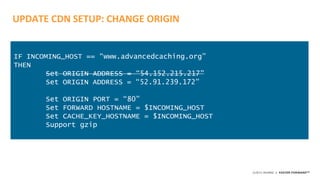©2015 AKAMAI | FASTER FORWARDTM
UPDATE CDN SETUP: CHANGE ORIGIN
IF INCOMING_HOST == “www.advancedcaching.org”
THEN
Set ORIGIN ADDRESS = “54.152.215.217”
Set ORIGIN ADDRESS = “52.91.239.172”
Set ORIGIN PORT = “80”
Set FORWARD HOSTNAME = $INCOMING_HOST
Set CACHE_KEY_HOSTNAME = $INCOMING_HOST
Support gzip
 