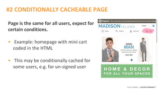 ©2015 AKAMAI | FASTER FORWARDTM
Page is the same for all users, expect for
certain conditions.
• Example: homepage with mini cart
coded in the HTML
• This may be conditionally cached for
some users, e.g. for un-signed user
#2 CONDITIONALLY CACHEABLE PAGE
 