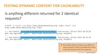 ©2015 AKAMAI | FASTER FORWARDTM
Is anything different returned for 2 identical
requests?
$ diff -s <(curl -Lvs http://www.advancedcaching.org/ 2>&1) <(curl -Lvs
http://www.advancedcaching.org/ 2>&1)
< < Set-Cookie: frontend=uim2n3k6atbis4slovn9r5dpc1; expires=Sun, 04-Oct-2015 06:34:28
GMT; Max-Age=3600; path=/; domain=www.advancedcaching.org; HttpOnly
---
> < Set-Cookie: frontend=dnjvcbvt9bsei7q1vhnfo68o81; expires=Sun, 04-Oct-2015 06:34:28
GMT; Max-Age=3600; path=/; domain=www.advancedcaching.org; HttpOnly
TESTING DYNAMIC CONTENT FOR CACHEABILITY
★ Set-Cookie doesn’t impact our ability to
cache dynamic HTML, provided the cache
strips Set-Cookie from the response.
 