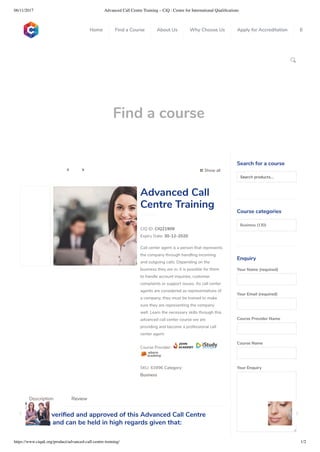 06/11/2017 Advanced Call Centre Training – CiQ : Centre for International Qualiﬁcations
https://www.ciquk.org/product/advanced-call-centre-training/ 1/2

Find a course
 Show all 
CIQ ID: CIQ21909
Expiry Date: 30-12-2020
Call center agent is a person that represents
the company through handling incoming
and outgoing calls. Depending on the
business they are in, it is possible for them
to handle account inquiries, customer
complaints or support issues. As call center
agents are considered as representatives of
a company, they must be trained to make
sure they are representing the company
well. Learn the necessary skills through this
advanced call center course we are
providing and become a professional call
center agent.
Course Provider:
SKU: 63896 Category:
Business
Advanced Call
Centre Training
CiQ has veri ed and approved of this Advanced Call Centre
Training and can be held in high regards given that:
Description Review
Search for a course
Searchproducts…
Course categories
Business (130)
Enquiry
Your Name (required)
Your Email (required)
Course Provider Name
Course Name
Your Enquiry
0
 
0
 
0
 
 
Home Find a Course About Us Why Choose Us Apply for Accreditation B
 