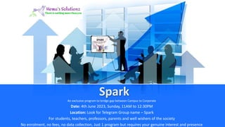 Spark
An exclusive program to bridge gap between Campus to Corporate
Date: 4th June 2023, Sunday, 11AM to 12:30PM
Location: Look for Telegram Group name – Spark
For students, teachers, professors, parents and well wishers of the society
No enrolment, no fees, no data collection, Just 1 program but requires your genuine interest and presence
 