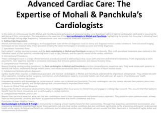 Advanced Cardiac Care: The
Expertise of Mohali & Panchkula’s
Cardiologists
In the realm of cardiovascular health, Mohali and Panchkula stand as beacons of advanced cardiac care, boasting a cadre of top-tier cardiologists dedicated to ensuring the
well-being of their communities. This blog explores the expertise of the best cardiologists in Mohali and Panchkula, highlighting the pivotal role they play in elevating heart
health through cutting-edge diagnostics, compassionate care, and innovative treatment approaches.
1. Cutting-Edge Diagnostics:
Mohali and Panchkula’s best cardiologists are equipped with state-of-the-art diagnostic tools to assess and diagnose various cardiac conditions. From advanced imaging
techniques to non-invasive tests, these specialists employ the latest technologies to provide accurate and timely diagnoses.
2. Specialized Treatment Plans:
Each patient’s cardiac journey is unique, and the best cardiologists in Mohali and Panchkula recognize this diversity. They craft specialized treatment plans tailored to the
individual needs of their patients, considering factors such as age, lifestyle, and the specific nature of the cardiac condition.
3. Interventional Procedures:
These cardiologists excel in a range of interventional procedures aimed at addressing cardiac issues with precision and minimal invasiveness. From angioplasty to stent
placements, their expertise extends to innovative techniques that enhance patient outcomes and reduce recovery times.
4. Comprehensive Preventive Care:
Beyond treating existing cardiac conditions, the best cardiologists in Mohali and Panchkula prioritize comprehensive preventive care. They work closely with patients to
identify risk factors, implement lifestyle modifications, and create personalized plans to mitigate the chances of heart-related issues.
5. Collaborative Multidisciplinary Approach:
Cardiac health often requires a collaborative approach, and the best cardiologists in Mohali and Panchkula understand the importance of teamwork. They collaborate with
other specialists, including cardiac surgeons, nutritionists, and rehabilitation experts, to provide holistic care that addresses all aspects of cardiovascular health.
6. Commitment to Patient Education:
Empowering patients with knowledge is a cornerstone of cardiac care in Mohali and Panchkula. The best cardiologists take the time to educate their patients about their
conditions, treatment options, and lifestyle choices that can contribute to improved heart health.
7. Access to Clinical Trials and Research:
Being at the forefront of medical advancements, these cardiologists often have access to clinical trials and engage in cutting-edge research. This ensures that their patients
benefit from the latest innovations and breakthroughs in cardiac medicine.
8. Compassionate Patient-Centric Care:
Beyond their technical expertise, what sets the best cardiologists apart is their compassionate and patient-centric approach. They prioritize open communication, actively
listen to their patients’ concerns, and foster a supportive environment that instills confidence and trust.
Conclusion: A Heart-Healthy Future
Best Cardiologist in Tricity Dr R P Singh is instrumental in shaping a heart-healthy future for their communities. Through their expertise, commitment to innovation, and
unwavering dedication to patient well-being, these specialists not only treat cardiac conditions but also contribute significantly to the prevention and overall cardiovascular
health of the region. As Mohali and Panchkula continue to lead in advanced cardiac care, individuals can rest assured that their hearts are in the hands of highly skilled and
compassionate professionals.
 