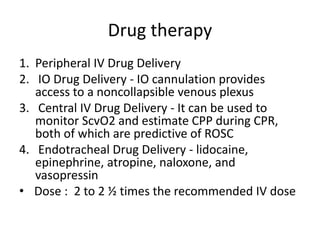 Drug therapy
1. Peripheral IV Drug Delivery
2. IO Drug Delivery - IO cannulation provides
access to a noncollapsible venous plexus
3. Central IV Drug Delivery - It can be used to
monitor ScvO2 and estimate CPP during CPR,
both of which are predictive of ROSC
4. Endotracheal Drug Delivery - lidocaine,
epinephrine, atropine, naloxone, and
vasopressin
• Dose : 2 to 2 ½ times the recommended IV dose
 