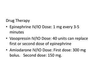 Drug Therapy
• Epinephrine IV/IO Dose: 1 mg every 3-5
minutes
• Vasopressin IV/IO Dose: 40 units can replace
first or second dose of epinephrine
• Amiodarone IV/IO Dose: First dose: 300 mg
bolus. Second dose: 150 mg.
 