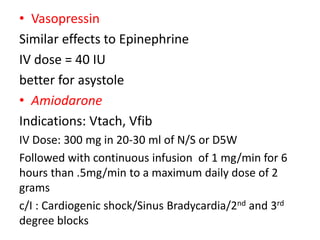 • Vasopressin
Similar effects to Epinephrine
IV dose = 40 IU
better for asystole
• Amiodarone
Indications: Vtach, Vfib
IV Dose: 300 mg in 20-30 ml of N/S or D5W
Followed with continuous infusion of 1 mg/min for 6
hours than .5mg/min to a maximum daily dose of 2
grams
c/I : Cardiogenic shock/Sinus Bradycardia/2nd and 3rd
degree blocks
 