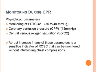 MONITORING DURING CPR 
Physiologic parameters 
 Monitoring of PETCO2 (35 to 40 mmHg) 
 Coronary perfusion pressure (CPP) (15mmHg) 
 Central venous oxygen saturation (ScvO2) 
 Abrupt increase in any of these parameters is a 
sensitive indicator of ROSC that can be monitored 
without interrupting chest compressions 
 