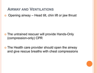 AIRWAY AND VENTILATIONS 
 Opening airway – Head tilt, chin lift or jaw thrust 
 The untrained rescuer will provide Hands-Only 
(compression-only) CPR 
 The Health care provider should open the airway 
and give rescue breaths with chest compressions 
 