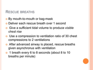 RESCUE BREATHS 
 By mouth-to-mouth or bag-mask 
 Deliver each rescue breath over 1 second 
 Give a sufficient tidal volume to produce visible 
chest rise 
 Use a compression to ventilation ratio of 30 chest 
compressions to 2 ventilations 
 After advanced airway is placed, rescue breaths 
given asynchronus with ventilation 
 1 breath every 6 to 8 seconds (about 8 to 10 
breaths per minute) 
 