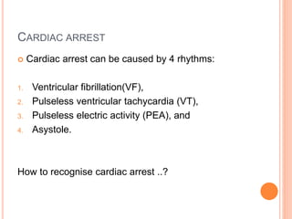 CARDIAC ARREST 
 Cardiac arrest can be caused by 4 rhythms: 
1. Ventricular fibrillation(VF), 
2. Pulseless ventricular tachycardia (VT), 
3. Pulseless electric activity (PEA), and 
4. Asystole. 
How to recognise cardiac arrest ..? 
 