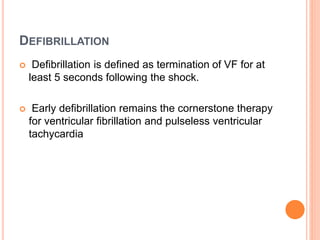 DEFIBRILLATION 
 Defibrillation is defined as termination of VF for at 
least 5 seconds following the shock. 
 Early defibrillation remains the cornerstone therapy 
for ventricular fibrillation and pulseless ventricular 
tachycardia 
 