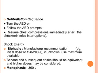  Defibrillation Sequence 
● Turn the AED on. 
● Follow the AED prompts. 
● Resume chest compressions immediately after the 
shock(minimize interruptions). 
Shock Energy 
 Biphasic : Manufacturer recommendation (eg, 
initial dose of 120-200 J), if unknown, use maximum 
available. 
 Second and subsequent doses should be equivalent, 
and higher doses may be considered. 
 Monophasic : 360 J 
 