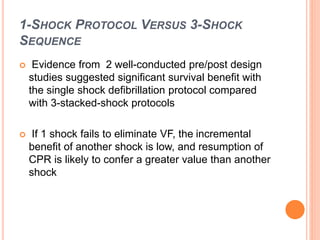 1-SHOCK PROTOCOL VERSUS 3-SHOCK 
SEQUENCE 
 Evidence from 2 well-conducted pre/post design 
studies suggested significant survival benefit with 
the single shock defibrillation protocol compared 
with 3-stacked-shock protocols 
 If 1 shock fails to eliminate VF, the incremental 
benefit of another shock is low, and resumption of 
CPR is likely to confer a greater value than another 
shock 
 