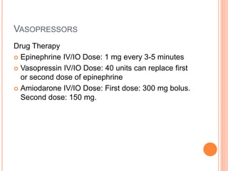 VASOPRESSORS 
Drug Therapy 
 Epinephrine IV/IO Dose: 1 mg every 3-5 minutes 
 Vasopressin IV/IO Dose: 40 units can replace first 
or second dose of epinephrine 
 Amiodarone IV/IO Dose: First dose: 300 mg bolus. 
Second dose: 150 mg. 
 