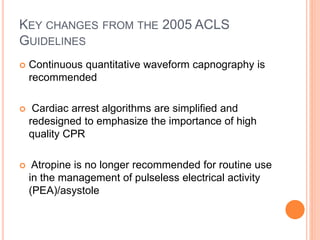 KEY CHANGES FROM THE 2005 ACLS 
GUIDELINES 
 Continuous quantitative waveform capnography is 
recommended 
 Cardiac arrest algorithms are simplified and 
redesigned to emphasize the importance of high 
quality CPR 
 Atropine is no longer recommended for routine use 
in the management of pulseless electrical activity 
(PEA)/asystole 
 