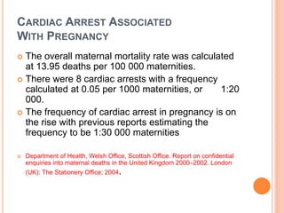 CARDIAC ARREST ASSOCIATED 
WITH PREGNANCY 
 The overall maternal mortality rate was calculated 
at 13.95 deaths per 100 000 maternities. 
 There were 8 cardiac arrests with a frequency 
calculated at 0.05 per 1000 maternities, or 1:20 
000. 
 The frequency of cardiac arrest in pregnancy is on 
the rise with previous reports estimating the 
frequency to be 1:30 000 maternities 
 Department of Health, Welsh Office, Scottish Office. Report on confidential 
enquiries into maternal deaths in the United Kingdom 2000–2002. London 
(UK): The Stationery Office; 2004. 
 