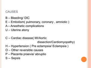 CAUSES 
B – Bleeding/ DIC 
E – Embolism( pulmonary, coronary , amniotic ) 
A – Anesthetic complications 
U – Uterine atony 
C – Cardiac disease( MI/Aortic 
dissection/Cardiomyopathy) 
H – Hypertension ( Pre eclampsia/ Eclampsia ) 
O – Other reversible causes 
P – Placenta praevia/ abruptio 
S -- Sepsis 
 