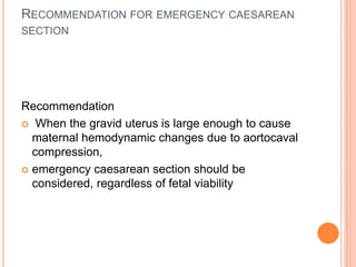 RECOMMENDATION FOR EMERGENCY CAESAREAN 
SECTION 
Recommendation 
 When the gravid uterus is large enough to cause 
maternal hemodynamic changes due to aortocaval 
compression, 
 emergency caesarean section should be 
considered, regardless of fetal viability 
 