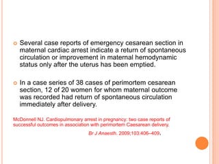  Several case reports of emergency cesarean section in 
maternal cardiac arrest indicate a return of spontaneous 
circulation or improvement in maternal hemodynamic 
status only after the uterus has been emptied. 
 In a case series of 38 cases of perimortem cesarean 
section, 12 of 20 women for whom maternal outcome 
was recorded had return of spontaneous circulation 
immediately after delivery. 
McDonnell NJ. Cardiopulmonary arrest in pregnancy: two case reports of 
successful outcomes in association with perimortem Caesarean delivery. 
Br J Anaesth. 2009;103:406–409. 
 