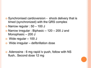  Synchronised cardioversion - shock delivery that is 
timed (synchronized) with the QRS complex 
 Narrow regular : 50 – 100 J 
 Narrow irregular : Biphasic – 120 – 200 J and 
Monophasic – 200 J 
 Wide regular – 100 J 
 Wide irregular – defibrillation dose 
 Adenosine : 6 mg rapid iv push, follow with NS 
flush.. Second dose 12 mg 
 