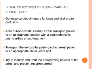 INITIAL OBJECTIVES OF POST– CARDIAC 
ARREST CARE 
 Optimize cardiopulmonary function and vital organ 
perfusion. 
 After out-of-hospital cardiac arrest, transport patient 
to an appropriate hospital with a comprehensive 
post–cardiac arrest treatment 
 Transport the in-hospital post– cardiac arrest patient 
to an appropriate critical-care unit 
 Try to identify and treat the precipitating causes of the 
arrest and prevent recurrent arrest 
 