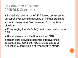 KEY CHANGES FROM THE 
2005 BLS GUIDELINES 
● Immediate recognition of SCA based on assessing 
unresponsiveness and absence of normal breathing 
● “Look, Listen, and Feel” removed from the BLS 
algorithm 
● Encouraging Hands-Only (chest compression only) 
CPR 
● Sequence change CAB rather than ABC 
● Health care providers continue effective chest 
compressions/ CPR until return of spontaneous 
circulation or termination of resuscitative efforts 
 