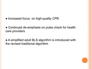 ● Increased focus on high-quality CPR 
● Continued de-emphasis on pulse check for health 
care providers 
● A simplified adult BLS algorithm is introduced with 
the revised traditional algorithm 
 