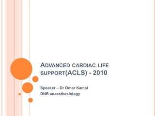 ADVANCED CARDIAC LIFE 
SUPPORT(ACLS) - 2010 
Speaker – Dr Omar Kamal 
DNB anaesthesiology 
 