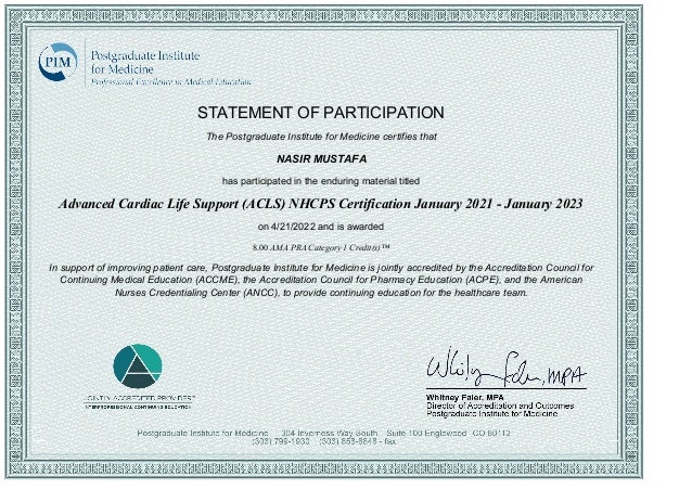 STATEMENT OF PARTICIPATION
The Postgraduate Institute for Medicine certifies that
NASIR MUSTAFA
has participated in the enduring material titled
Advanced Cardiac Life Support (ACLS) NHCPS Certification January 2021 ­ January 2023
on 4/21/2022 and is awarded
8.00 AMA PRA Category 1 Credit(s)™
In support of improving patient care, Postgraduate Institute for Medicine is jointly accredited by the Accreditation Council for
Continuing Medical Education (ACCME), the Accreditation Council for Pharmacy Education (ACPE), and the American
Nurses Credentialing Center (ANCC), to provide continuing education for the healthcare team.
 