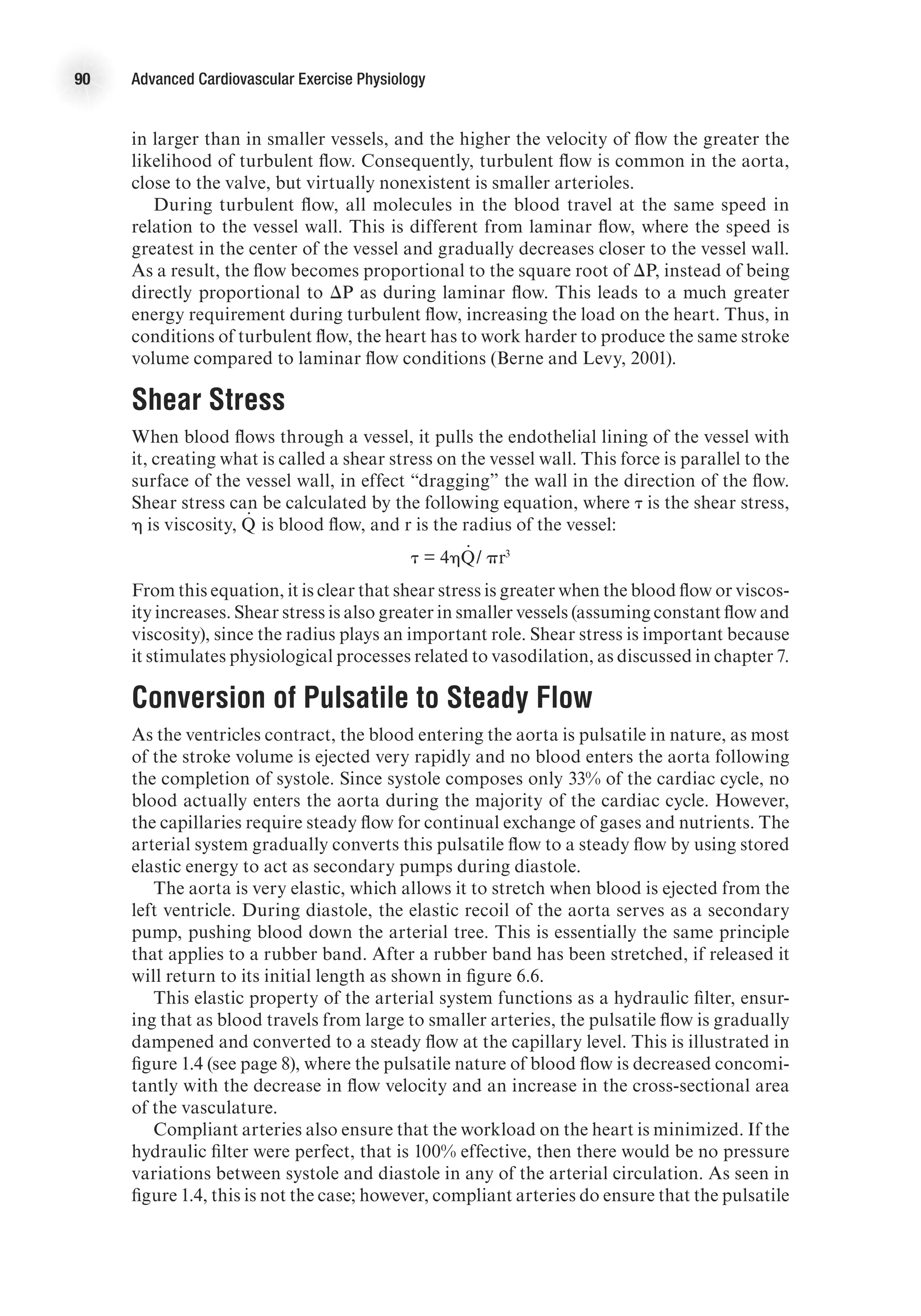 90 Advanced Cardiovascular Exercise Physiology
in larger than in smaller vessels, and the higher the velocity of flow the greater the
likelihood of turbulent flow. Consequently, turbulent flow is common in the aorta,
close to the valve, but virtually nonexistent is smaller arterioles.
During turbulent flow, all molecules in the blood travel at the same speed in
relation to the vessel wall. This is different from laminar flow, where the speed is
greatest in the center of the vessel and gradually decreases closer to the vessel wall.
As a result, the flow becomes proportional to the square root of DP, instead of being
directly proportional to DP as during laminar flow. This leads to a much greater
energy requirement during turbulent flow, increasing the load on the heart. Thus, in
conditions of turbulent flow, the heart has to work harder to produce the same stroke
volume compared to laminar flow conditions (Berne and Levy, 2001).
Shear Stress
When blood flows through a vessel, it pulls the endothelial lining of the vessel with
it, creating what is called a shear stress on the vessel wall. This force is parallel to the
surface of the vessel wall, in effect “dragging” the wall in the direction of the flow.
Shear stress can be calculated by the following equation, where t is the shear stress,
h is viscosity, Q
.
is blood flow, and r is the radius of the vessel:
t = 4hQ
.
/ pr3
From this equation, it is clear that shear stress is greater when the blood flow or viscos-
ity increases. Shear stress is also greater in smaller vessels (assuming constant flow and
viscosity), since the radius plays an important role. Shear stress is important because
it stimulates physiological processes related to vasodilation, as discussed in chapter 7.
Conversion of Pulsatile to Steady Flow
As the ventricles contract, the blood entering the aorta is pulsatile in nature, as most
of the stroke volume is ejected very rapidly and no blood enters the aorta following
the completion of systole. Since systole composes only 33% of the cardiac cycle, no
blood actually enters the aorta during the majority of the cardiac cycle. However,
the capillaries require steady flow for continual exchange of gases and nutrients. The
arterial system gradually converts this pulsatile flow to a steady flow by using stored
elastic energy to act as secondary pumps during diastole.
The aorta is very elastic, which allows it to stretch when blood is ejected from the
left ventricle. During diastole, the elastic recoil of the aorta serves as a secondary
pump, pushing blood down the arterial tree. This is essentially the same principle
that applies to a rubber band. After a rubber band has been stretched, if released it
will return to its initial length as shown in figure 6.6.
This elastic property of the arterial system functions as a hydraulic filter, ensur-
ing that as blood travels from large to smaller arteries, the pulsatile flow is gradually
dampened and converted to a steady flow at the capillary level. This is illustrated in
figure 1.4 (see page 8), where the pulsatile nature of blood flow is decreased concomi-
tantly with the decrease in flow velocity and an increase in the cross-sectional area
of the vasculature.
Compliant arteries also ensure that the workload on the heart is minimized. If the
hydraulic filter were perfect, that is 100% effective, then there would be no pressure
variations between systole and diastole in any of the arterial circulation. As seen in
figure 1.4, this is not the case; however, compliant arteries do ensure that the pulsatile
 