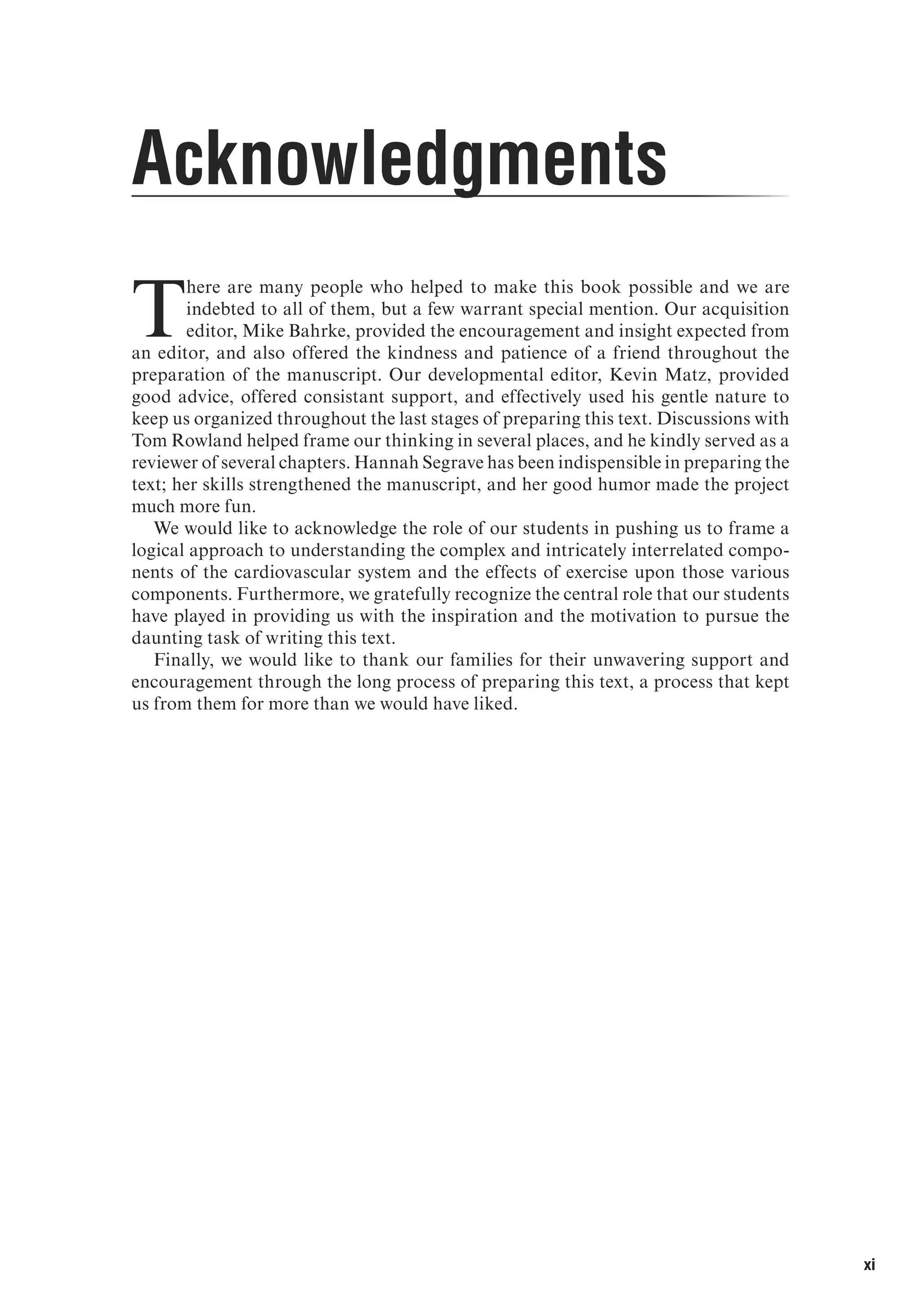 xi
T
here are many people who helped to make this book possible and we are
indebted to all of them, but a few warrant special mention. Our acquisition
editor, Mike Bahrke, provided the encouragement and insight expected from
an editor, and also offered the kindness and patience of a friend throughout the
preparation of the manuscript. Our developmental editor, Kevin Matz, provided
good advice, offered consistant support, and effectively used his gentle nature to
keep us organized throughout the last stages of preparing this text. Discussions with
Tom Rowland helped frame our thinking in several places, and he kindly served as a
reviewer of several chapters. Hannah Segrave has been indispensible in preparing the
text; her skills strengthened the manuscript, and her good humor made the project
much more fun.
We would like to acknowledge the role of our students in pushing us to frame a
logical approach to understanding the complex and intricately interrelated compo-
nents of the cardiovascular system and the effects of exercise upon those various
components. Furthermore, we gratefully recognize the central role that our students
have played in providing us with the inspiration and the motivation to pursue the
daunting task of writing this text.
Finally, we would like to thank our families for their unwavering support and
encouragement through the long process of preparing this text, a process that kept
us from them for more than we would have liked.
Acknowledgments
 