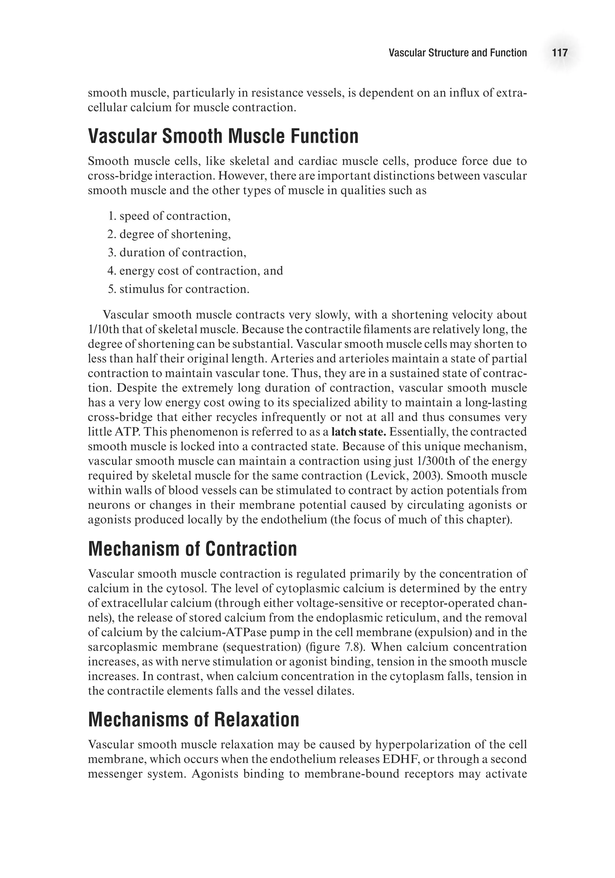 Vascular Structure and Function 117
smooth muscle, particularly in resistance vessels, is dependent on an influx of extra-
cellular calcium for muscle contraction.
Vascular Smooth Muscle Function
Smooth muscle cells, like skeletal and cardiac muscle cells, produce force due to
cross-bridge interaction. However, there are important distinctions between vascular
smooth muscle and the other types of muscle in qualities such as
	 1.	speed of contraction,
	 2.	degree of shortening,
	 3.	duration of contraction,
	 4.	energy cost of contraction, and
	 5.	stimulus for contraction.
Vascular smooth muscle contracts very slowly, with a shortening velocity about
1/10th that of skeletal muscle. Because the contractile filaments are relatively long, the
degree of shortening can be substantial. Vascular smooth muscle cells may shorten to
less than half their original length. Arteries and arterioles maintain a state of partial
contraction to maintain vascular tone. Thus, they are in a sustained state of contrac-
tion. Despite the extremely long duration of contraction, vascular smooth muscle
has a very low energy cost owing to its specialized ability to maintain a long-lasting
cross-bridge that either recycles infrequently or not at all and thus consumes very
little ATP. This phenomenon is referred to as a latch state. Essentially, the contracted
smooth muscle is locked into a contracted state. Because of this unique mechanism,
vascular smooth muscle can maintain a contraction using just 1/300th of the energy
required by skeletal muscle for the same contraction (Levick, 2003). Smooth muscle
within walls of blood vessels can be stimulated to contract by action potentials from
neurons or changes in their membrane potential caused by circulating agonists or
agonists produced locally by the endothelium (the focus of much of this chapter).
Mechanism of Contraction
Vascular smooth muscle contraction is regulated primarily by the concentration of
calcium in the cytosol. The level of cytoplasmic calcium is determined by the entry
of extracellular calcium (through either voltage-sensitive or receptor-operated chan-
nels), the release of stored calcium from the endoplasmic reticulum, and the removal
of calcium by the calcium-ATPase pump in the cell membrane (expulsion) and in the
sarcoplasmic membrane (sequestration) (figure 7.8). When calcium concentration
increases, as with nerve stimulation or agonist binding, tension in the smooth muscle
increases. In contrast, when calcium concentration in the cytoplasm falls, tension in
the contractile elements falls and the vessel dilates.
Mechanisms of Relaxation
Vascular smooth muscle relaxation may be caused by hyperpolarization of the cell
membrane, which occurs when the endothelium releases EDHF, or through a second
messenger system. Agonists binding to membrane-bound receptors may activate
 