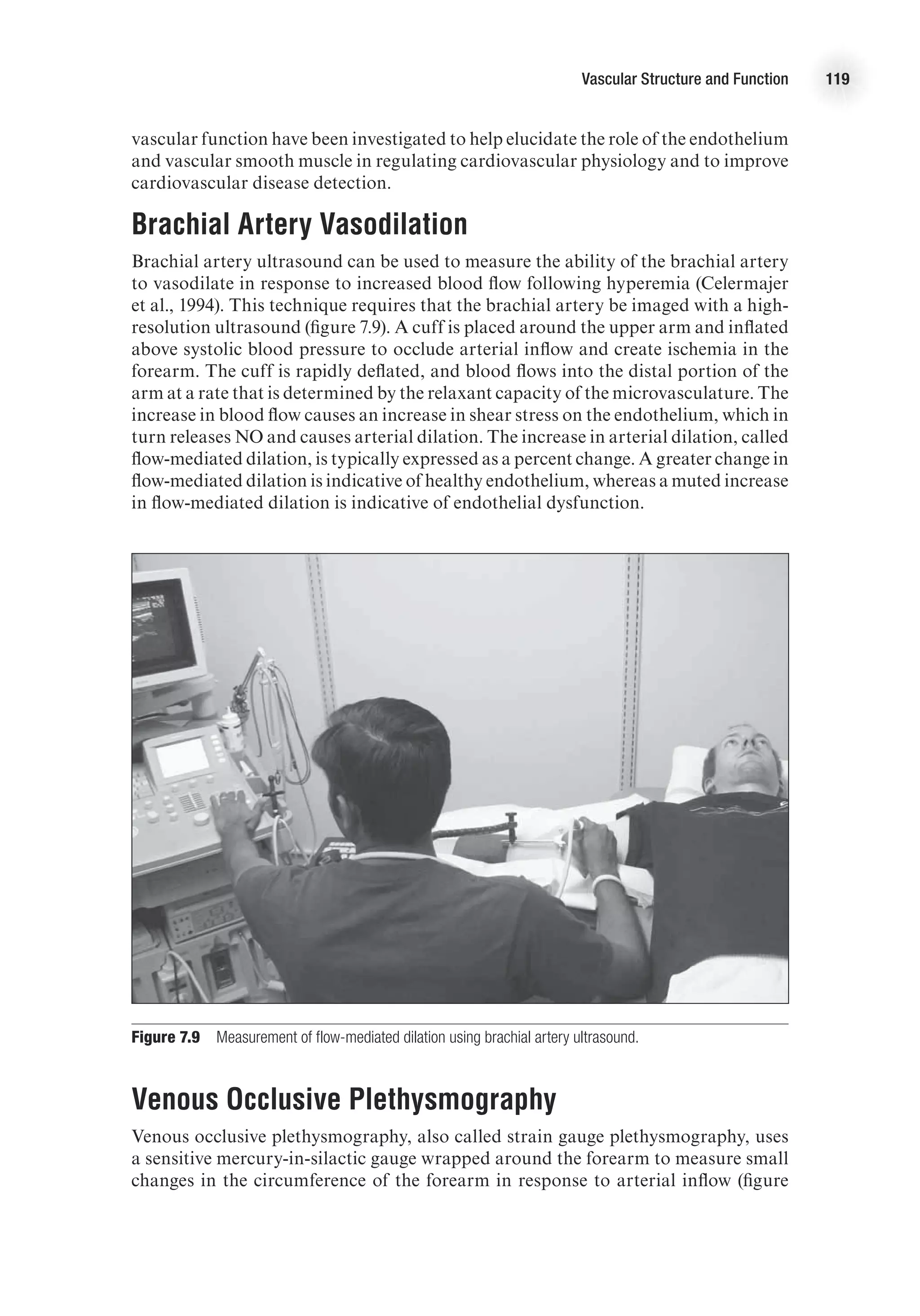 Vascular Structure and Function 119
vascular function have been investigated to help elucidate the role of the endothelium
and vascular smooth muscle in regulating cardiovascular physiology and to improve
cardiovascular disease detection.
Brachial Artery Vasodilation
Brachial artery ultrasound can be used to measure the ability of the brachial artery
to vasodilate in response to increased blood flow following hyperemia (Celermajer
et al., 1994). This technique requires that the brachial artery be imaged with a high-
resolution ultrasound (figure 7.9). A cuff is placed around the upper arm and inflated
above systolic blood pressure to occlude arterial inflow and create ischemia in the
forearm. The cuff is rapidly deflated, and blood flows into the distal portion of the
arm at a rate that is determined by the relaxant capacity of the microvasculature. The
increase in blood flow causes an increase in shear stress on the endothelium, which in
turn releases NO and causes arterial dilation. The increase in arterial dilation, called
flow-mediated dilation, is typically expressed as a percent change. A greater change in
flow-mediated dilation is indicative of healthy endothelium, whereas a muted increase
in flow-mediated dilation is indicative of endothelial dysfunction.
Figure 7.9  Measurement of flow-mediated dilation using brachial artery ultrasound.
Venous Occlusive Plethysmography
Venous occlusive plethysmography, also called strain gauge plethysmography, uses
a sensitive mercury-in-silactic gauge wrapped around the forearm to measure small
changes in the circumference of the forearm in response to arterial inflow (figure
 