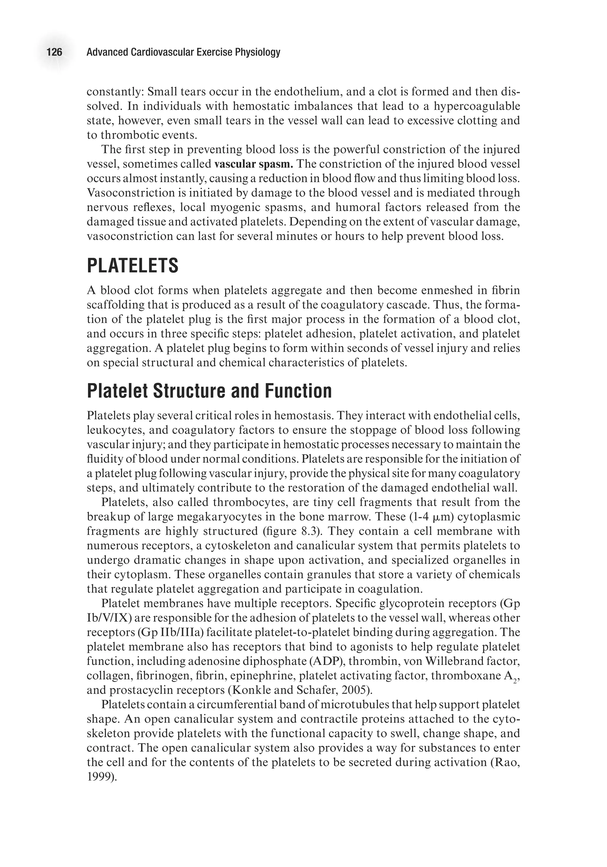 126 Advanced Cardiovascular Exercise Physiology
constantly: Small tears occur in the endothelium, and a clot is formed and then dis-
solved. In individuals with hemostatic imbalances that lead to a hypercoagulable
state, however, even small tears in the vessel wall can lead to excessive clotting and
to thrombotic events.
The first step in preventing blood loss is the powerful constriction of the injured
vessel, sometimes called vascular spasm. The constriction of the injured blood vessel
occurs almost instantly, causing a reduction in blood flow and thus limiting blood loss.
Vasoconstriction is initiated by damage to the blood vessel and is mediated through
nervous reflexes, local myogenic spasms, and humoral factors released from the
damaged tissue and activated platelets. Depending on the extent of vascular damage,
vasoconstriction can last for several minutes or hours to help prevent blood loss.
Platelets
A blood clot forms when platelets aggregate and then become enmeshed in fibrin
scaffolding that is produced as a result of the coagulatory cascade. Thus, the forma-
tion of the platelet plug is the first major process in the formation of a blood clot,
and occurs in three specific steps: platelet adhesion, platelet activation, and platelet
aggregation. A platelet plug begins to form within seconds of vessel injury and relies
on special structural and chemical characteristics of platelets.
Platelet Structure and Function
Platelets play several critical roles in hemostasis. They interact with endothelial cells,
leukocytes, and coagulatory factors to ensure the stoppage of blood loss following
vascular injury; and they participate in hemostatic processes necessary to maintain the
fluidity of blood under normal conditions. Platelets are responsible for the initiation of
a platelet plug following vascular injury, provide the physical site for many coagulatory
steps, and ultimately contribute to the restoration of the damaged endothelial wall.
Platelets, also called thrombocytes, are tiny cell fragments that result from the
breakup of large megakaryocytes in the bone marrow. These (1-4 mm) cytoplasmic
fragments are highly structured (figure 8.3). They contain a cell membrane with
numerous receptors, a cytoskeleton and canalicular system that permits platelets to
undergo dramatic changes in shape upon activation, and specialized organelles in
their cytoplasm. These organelles contain granules that store a variety of chemicals
that regulate platelet aggregation and participate in coagulation.
Platelet membranes have multiple receptors. Specific glycoprotein receptors (Gp
Ib/V/IX) are responsible for the adhesion of platelets to the vessel wall, whereas other
receptors (Gp IIb/IIIa) facilitate platelet-to-platelet binding during aggregation. The
platelet membrane also has receptors that bind to agonists to help regulate platelet
function, including adenosine diphosphate (ADP), thrombin, von Willebrand factor,
collagen, fibrinogen, fibrin, epinephrine, platelet activating factor, thromboxane A2
,
and prostacyclin receptors (Konkle and Schafer, 2005).
Platelets contain a circumferential band of microtubules that help support platelet
shape. An open canalicular system and contractile proteins attached to the cyto-
skeleton provide platelets with the functional capacity to swell, change shape, and
contract. The open canalicular system also provides a way for substances to enter
the cell and for the contents of the platelets to be secreted during activation (Rao,
1999).
 