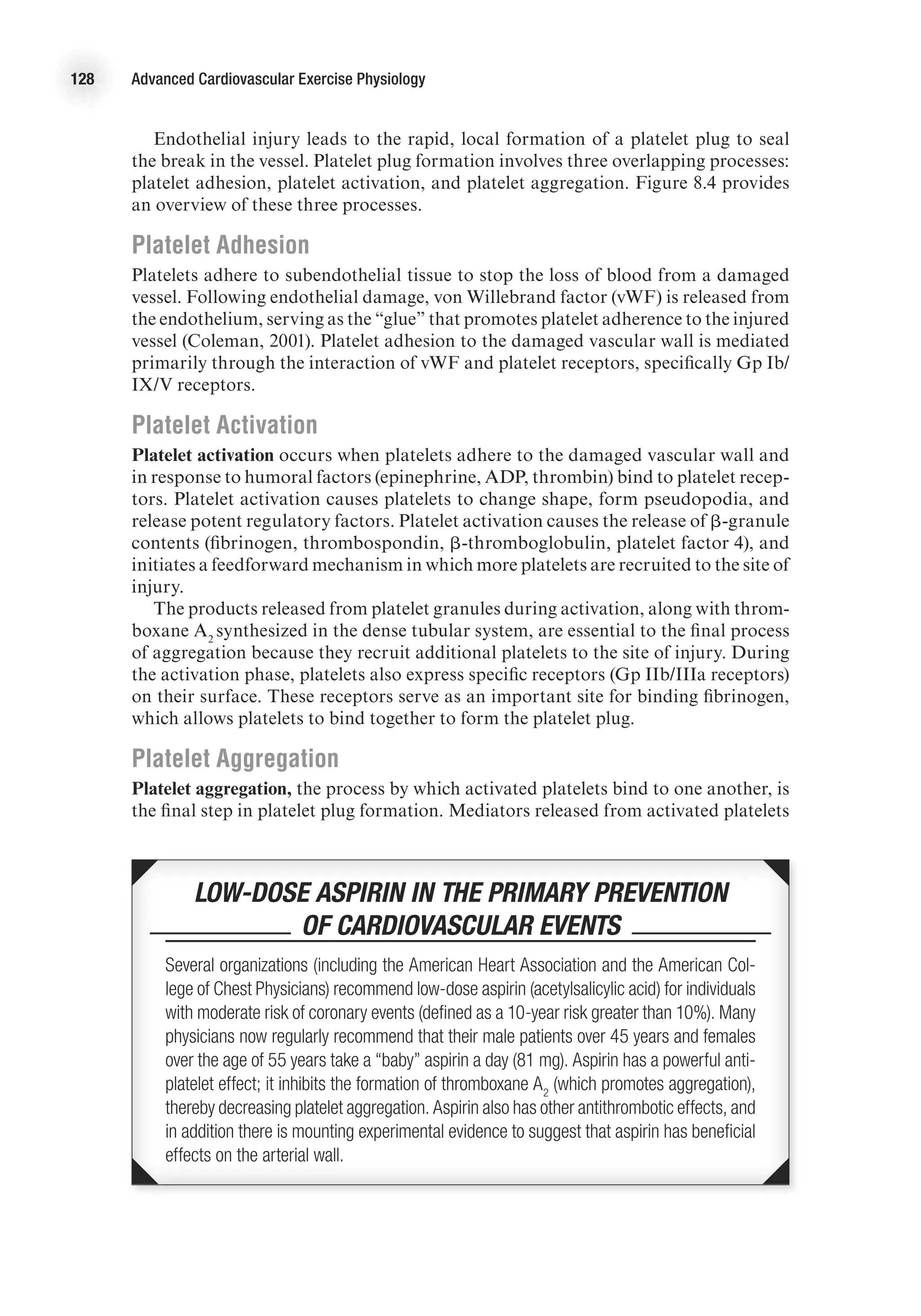 128 Advanced Cardiovascular Exercise Physiology
Endothelial injury leads to the rapid, local formation of a platelet plug to seal
the break in the vessel. Platelet plug formation involves three overlapping processes:
platelet adhesion, platelet activation, and platelet aggregation. Figure 8.4 provides
an overview of these three processes.
Platelet Adhesion
Platelets adhere to subendothelial tissue to stop the loss of blood from a damaged
vessel. Following endothelial damage, von Willebrand factor (vWF) is released from
the endothelium, serving as the “glue” that promotes platelet adherence to the injured
vessel (Coleman, 2001). Platelet adhesion to the damaged vascular wall is mediated
primarily through the interaction of vWF and platelet receptors, specifically Gp Ib/
IX/V receptors.
Platelet Activation
Platelet activation occurs when platelets adhere to the damaged vascular wall and
in response to humoral factors (epinephrine, ADP, thrombin) bind to platelet recep-
tors. Platelet activation causes platelets to change shape, form pseudopodia, and
release potent regulatory factors. Platelet activation causes the release of b-granule
contents (fibrinogen, thrombospondin, b-thromboglobulin, platelet factor 4), and
initiates a feedforward mechanism in which more platelets are recruited to the site of
injury.
The products released from platelet granules during activation, along with throm-
boxane A2
synthesized in the dense tubular system, are essential to the final process
of aggregation because they recruit additional platelets to the site of injury. During
the activation phase, platelets also express specific receptors (Gp IIb/IIIa receptors)
on their surface. These receptors serve as an important site for binding fibrinogen,
which allows platelets to bind together to form the platelet plug.
Platelet Aggregation
Platelet aggregation, the process by which activated platelets bind to one another, is
the final step in platelet plug formation. Mediators released from activated platelets
 