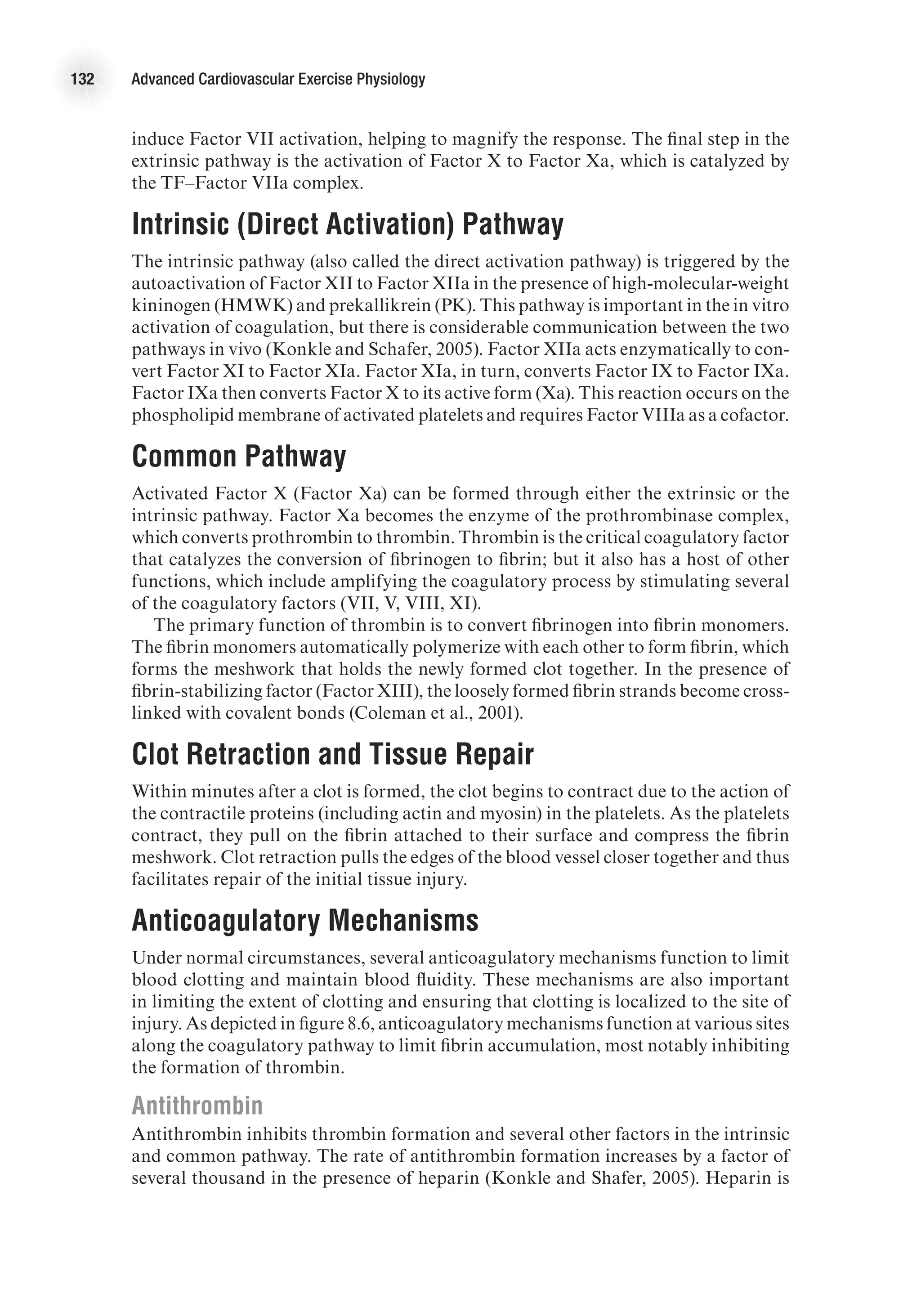 132 Advanced Cardiovascular Exercise Physiology
induce Factor VII activation, helping to magnify the response. The final step in the
extrinsic pathway is the activation of Factor X to Factor Xa, which is catalyzed by
the TF–Factor VIIa complex.
Intrinsic (Direct Activation) Pathway
The intrinsic pathway (also called the direct activation pathway) is triggered by the
autoactivation of Factor XII to Factor XIIa in the presence of high-molecular-weight
kininogen (HMWK) and prekallikrein (PK). This pathway is important in the in vitro
activation of coagulation, but there is considerable communication between the two
pathways in vivo (Konkle and Schafer, 2005). Factor XIIa acts enzymatically to con-
vert Factor XI to Factor XIa. Factor XIa, in turn, converts Factor IX to Factor IXa.
Factor IXa then converts Factor X to its active form (Xa). This reaction occurs on the
phospholipid membrane of activated platelets and requires Factor VIIIa as a cofactor.
Common Pathway
Activated Factor X (Factor Xa) can be formed through either the extrinsic or the
intrinsic pathway. Factor Xa becomes the enzyme of the prothrombinase complex,
which converts prothrombin to thrombin. Thrombin is the critical coagulatory factor
that catalyzes the conversion of fibrinogen to fibrin; but it also has a host of other
functions, which include amplifying the coagulatory process by stimulating several
of the coagulatory factors (VII, V, VIII, XI).
The primary function of thrombin is to convert fibrinogen into fibrin monomers.
The fibrin monomers automatically polymerize with each other to form fibrin, which
forms the meshwork that holds the newly formed clot together. In the presence of
fibrin-stabilizing factor (Factor XIII), the loosely formed fibrin strands become cross-
linked with covalent bonds (Coleman et al., 2001).
Clot Retraction and Tissue Repair
Within minutes after a clot is formed, the clot begins to contract due to the action of
the contractile proteins (including actin and myosin) in the platelets. As the platelets
contract, they pull on the fibrin attached to their surface and compress the fibrin
meshwork. Clot retraction pulls the edges of the blood vessel closer together and thus
facilitates repair of the initial tissue injury.
Anticoagulatory Mechanisms
Under normal circumstances, several anticoagulatory mechanisms function to limit
blood clotting and maintain blood fluidity. These mechanisms are also important
in limiting the extent of clotting and ensuring that clotting is localized to the site of
injury. As depicted in figure 8.6, anticoagulatory mechanisms function at various sites
along the coagulatory pathway to limit fibrin accumulation, most notably inhibiting
the formation of thrombin.
Antithrombin
Antithrombin inhibits thrombin formation and several other factors in the intrinsic
and common pathway. The rate of antithrombin formation increases by a factor of
several thousand in the presence of heparin (Konkle and Shafer, 2005). Heparin is
 