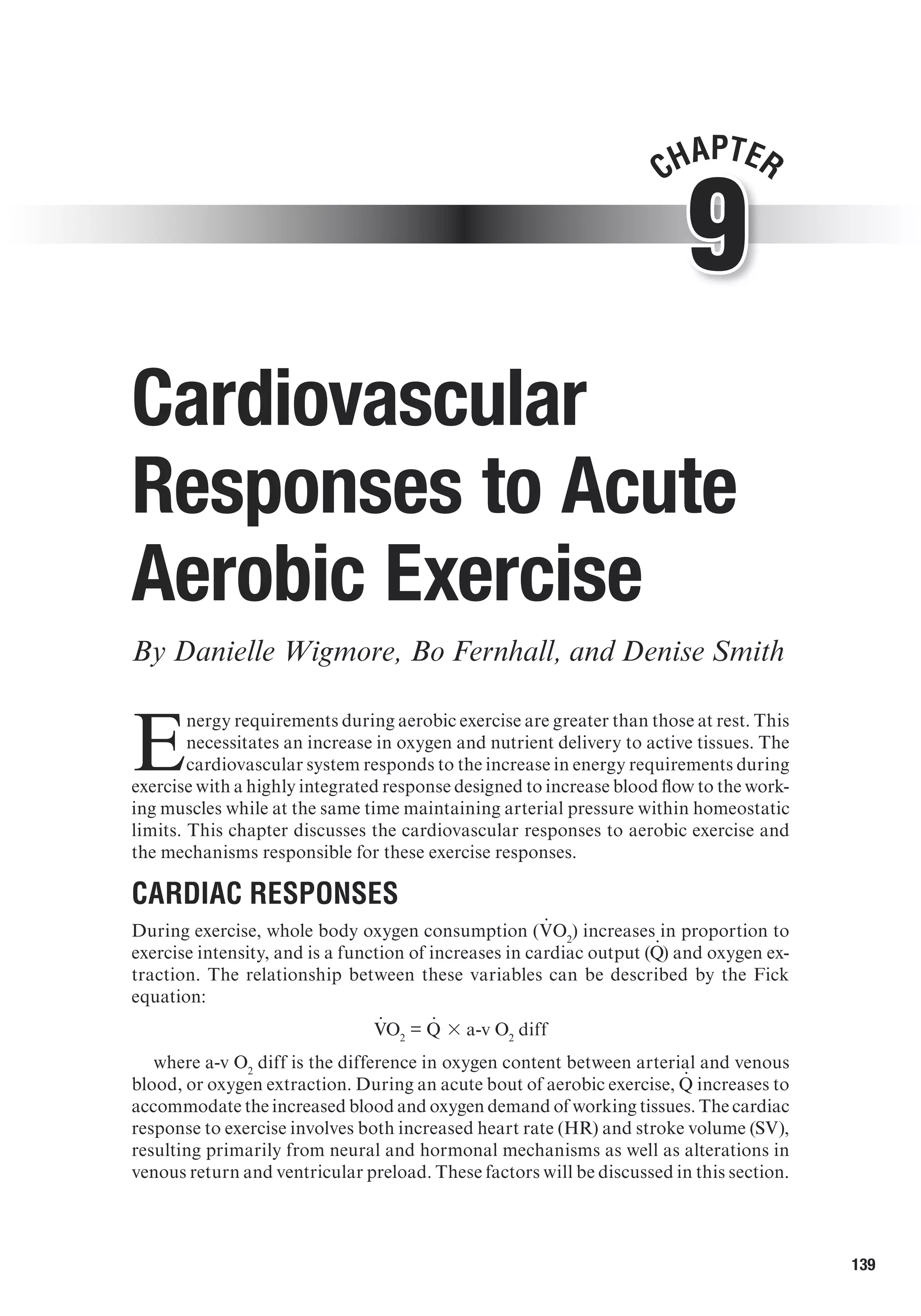 139
9
Chapter
Cardiovascular
Responses to Acute
Aerobic Exercise
By Danielle Wigmore, Bo Fernhall, and Denise Smith
E
nergy requirements during aerobic exercise are greater than those at rest. This
necessitates an increase in oxygen and nutrient delivery to active tissues. The
cardiovascular system responds to the increase in energy requirements during
exercise with a highly integrated response designed to increase blood flow to the work-
ing muscles while at the same time maintaining arterial pressure within homeostatic
limits. This chapter discusses the cardiovascular responses to aerobic exercise and
the mechanisms responsible for these exercise responses.
Cardiac Responses
During exercise, whole body oxygen consumption (V
.
O2
) increases in proportion to
exercise intensity, and is a function of increases in cardiac output (Q
.
 ) and oxygen ex-
traction. The relationship between these variables can be described by the Fick
equation:
V
.
O2
= Q
.
  3 a-v O2
diff
where a-v O2
diff is the difference in oxygen content between arterial and venous
blood, or oxygen extraction. During an acute bout of aerobic exercise, Q
.
  increases to
accommodate the increased blood and oxygen demand of working tissues. The cardiac
response to exercise involves both increased heart rate (HR) and stroke volume (SV),
resulting primarily from neural and hormonal mechanisms as well as alterations in
venous return and ventricular preload. These factors will be discussed in this section.
 