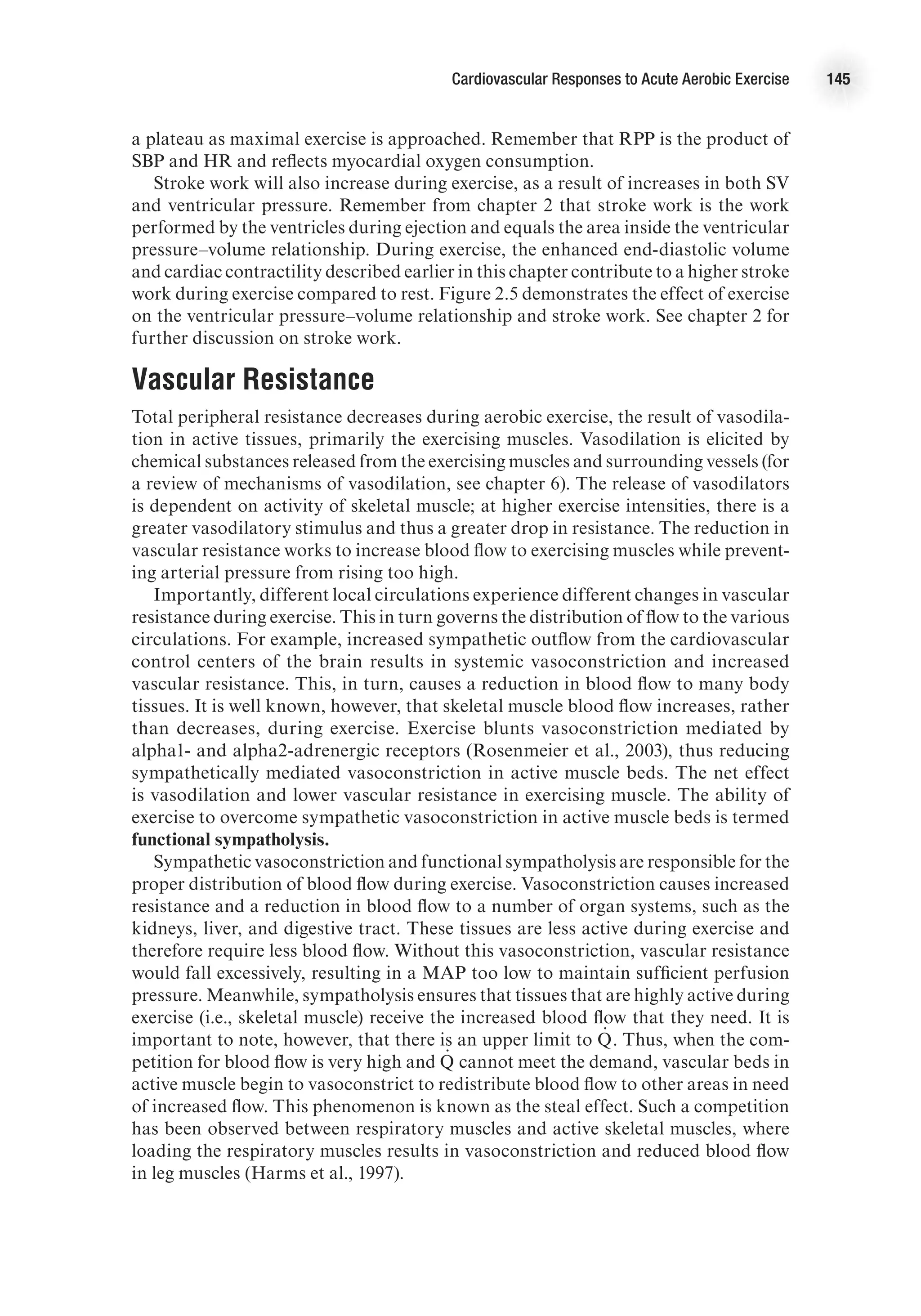 Cardiovascular Responses to Acute Aerobic Exercise 145
a plateau as maximal exercise is approached. Remember that RPP is the product of
SBP and HR and reflects myocardial oxygen consumption.
Stroke work will also increase during exercise, as a result of increases in both SV
and ventricular pressure. Remember from chapter 2 that stroke work is the work
performed by the ventricles during ejection and equals the area inside the ventricular
pressure–volume relationship. During exercise, the enhanced end-diastolic volume
and cardiac contractility described earlier in this chapter contribute to a higher stroke
work during exercise compared to rest. Figure 2.5 demonstrates the effect of exercise
on the ventricular pressure–volume relationship and stroke work. See chapter 2 for
further discussion on stroke work.
Vascular Resistance
Total peripheral resistance decreases during aerobic exercise, the result of vasodila-
tion in active tissues, primarily the exercising muscles. Vasodilation is elicited by
chemical substances released from the exercising muscles and surrounding vessels (for
a review of mechanisms of vasodilation, see chapter 6). The release of vasodilators
is dependent on activity of skeletal muscle; at higher exercise intensities, there is a
greater vasodilatory stimulus and thus a greater drop in resistance. The reduction in
vascular resistance works to increase blood flow to exercising muscles while prevent-
ing arterial pressure from rising too high.
Importantly, different local circulations experience different changes in vascular
resistance during exercise. This in turn governs the distribution of flow to the various
circulations. For example, increased sympathetic outflow from the cardiovascular
control centers of the brain results in systemic vasoconstriction and increased
vascular resistance. This, in turn, causes a reduction in blood flow to many body
tissues. It is well known, however, that skeletal muscle blood flow increases, rather
than decreases, during exercise. Exercise blunts vasoconstriction mediated by
alpha1- and alpha2-adrenergic receptors (Rosenmeier et al., 2003), thus reducing
sympathetically mediated vasoconstriction in active muscle beds. The net effect
is vasodilation and lower vascular resistance in exercising muscle. The ability of
exercise to overcome sympathetic vasoconstriction in active muscle beds is termed
functional sympatholysis.
Sympathetic vasoconstriction and functional sympatholysis are responsible for the
proper distribution of blood flow during exercise. Vasoconstriction causes increased
resistance and a reduction in blood flow to a number of organ systems, such as the
kidneys, liver, and digestive tract. These tissues are less active during exercise and
therefore require less blood flow. Without this vasoconstriction, vascular resistance
would fall excessively, resulting in a MAP too low to maintain sufficient perfusion
pressure. Meanwhile, sympatholysis ensures that tissues that are highly active during
exercise (i.e., skeletal muscle) receive the increased blood flow that they need. It is
important to note, however, that there is an upper limit to Q
.
 . Thus, when the com-
petition for blood flow is very high and Q
.
  cannot meet the demand, vascular beds in
active muscle begin to vasoconstrict to redistribute blood flow to other areas in need
of increased flow. This phenomenon is known as the steal effect. Such a competition
has been observed between respiratory muscles and active skeletal muscles, where
loading the respiratory muscles results in vasoconstriction and reduced blood flow
in leg muscles (Harms et al., 1997).
 