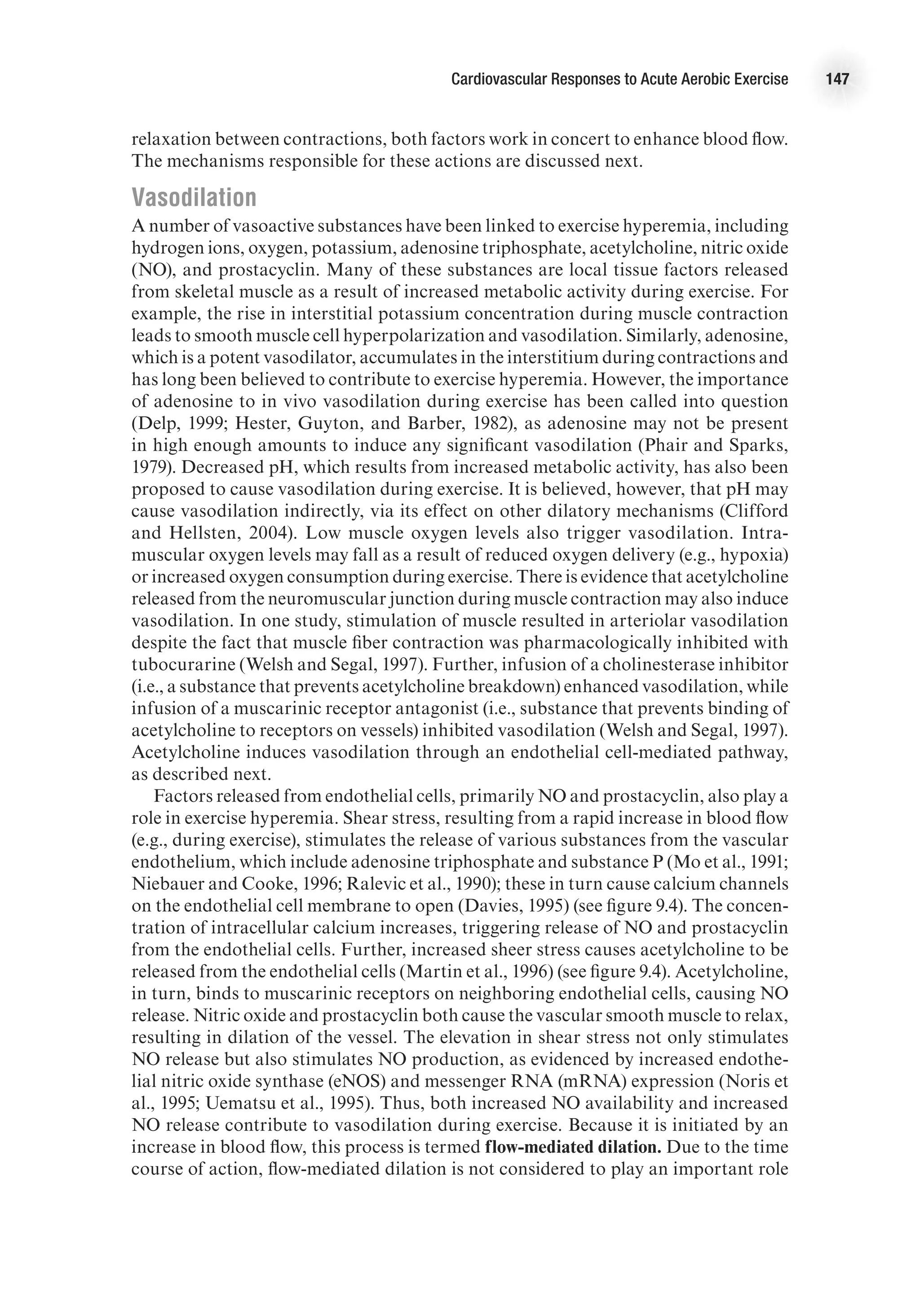 Cardiovascular Responses to Acute Aerobic Exercise 147
relaxation between contractions, both factors work in concert to enhance blood flow.
The mechanisms responsible for these actions are discussed next.
Vasodilation
A number of vasoactive substances have been linked to exercise hyperemia, including
hydrogen ions, oxygen, potassium, adenosine triphosphate, acetylcholine, nitric oxide
(NO), and prostacyclin. Many of these substances are local tissue factors released
from skeletal muscle as a result of increased metabolic activity during exercise. For
example, the rise in interstitial potassium concentration during muscle contraction
leads to smooth muscle cell hyperpolarization and vasodilation. Similarly, adenosine,
which is a potent vasodilator, accumulates in the interstitium during contractions and
has long been believed to contribute to exercise hyperemia. However, the importance
of adenosine to in vivo vasodilation during exercise has been called into question
(Delp, 1999; Hester, Guyton, and Barber, 1982), as adenosine may not be present
in high enough amounts to induce any significant vasodilation (Phair and Sparks,
1979). Decreased pH, which results from increased metabolic activity, has also been
proposed to cause vasodilation during exercise. It is believed, however, that pH may
cause vasodilation indirectly, via its effect on other dilatory mechanisms (Clifford
and Hellsten, 2004). Low muscle oxygen levels also trigger vasodilation. Intra-
muscular oxygen levels may fall as a result of reduced oxygen delivery (e.g., hypoxia)
or increased oxygen consumption during exercise. There is evidence that acetylcholine
released from the neuromuscular junction during muscle contraction may also induce
vasodilation. In one study, stimulation of muscle resulted in arteriolar vasodilation
despite the fact that muscle fiber contraction was pharmacologically inhibited with
tubocurarine (Welsh and Segal, 1997). Further, infusion of a cholinesterase inhibitor
(i.e., a substance that prevents acetylcholine breakdown) enhanced vasodilation, while
infusion of a muscarinic receptor antagonist (i.e., substance that prevents binding of
acetylcholine to receptors on vessels) inhibited vasodilation (Welsh and Segal, 1997).
Acetylcholine induces vasodilation through an endothelial cell-mediated pathway,
as described next.
Factors released from endothelial cells, primarily NO and prostacyclin, also play a
role in exercise hyperemia. Shear stress, resulting from a rapid increase in blood flow
(e.g., during exercise), stimulates the release of various substances from the vascular
endothelium, which include adenosine triphosphate and substance P (Mo et al., 1991;
Niebauer and Cooke, 1996; Ralevic et al., 1990); these in turn cause calcium channels
on the endothelial cell membrane to open (Davies, 1995) (see figure 9.4). The concen-
tration of intracellular calcium increases, triggering release of NO and prostacyclin
from the endothelial cells. Further, increased sheer stress causes acetylcholine to be
released from the endothelial cells (Martin et al., 1996) (see figure 9.4). Acetylcholine,
in turn, binds to muscarinic receptors on neighboring endothelial cells, causing NO
release. Nitric oxide and prostacyclin both cause the vascular smooth muscle to relax,
resulting in dilation of the vessel. The elevation in shear stress not only stimulates
NO release but also stimulates NO production, as evidenced by increased endothe-
lial nitric oxide synthase (eNOS) and messenger RNA (mRNA) expression (Noris et
al., 1995; Uematsu et al., 1995). Thus, both increased NO availability and increased
NO release contribute to vasodilation during exercise. Because it is initiated by an
increase in blood flow, this process is termed flow-mediated dilation. Due to the time
course of action, flow-mediated dilation is not considered to play an important role
 
